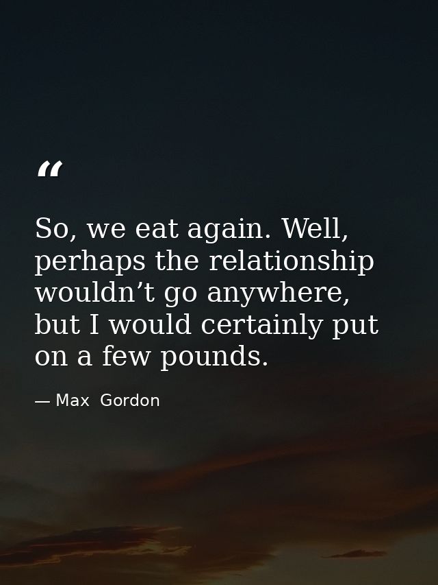 So, we eat again. Well, perhaps the relationship wouldn’t go anywhere, but I would certainly put on a few pounds. — Max  Gordon