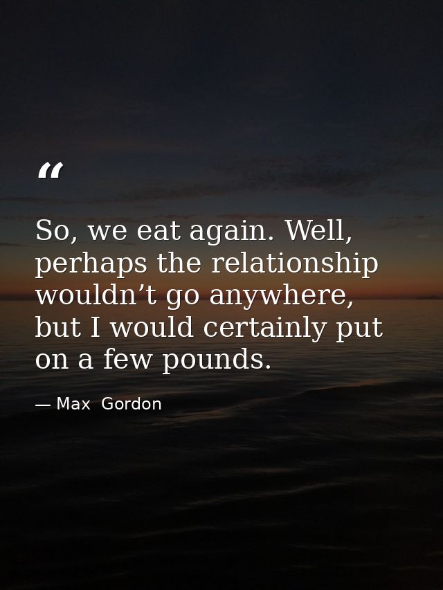 So, we eat again. Well, perhaps the relationship wouldn’t go anywhere, but I would certainly put on a few pounds. — Max  Gordon
