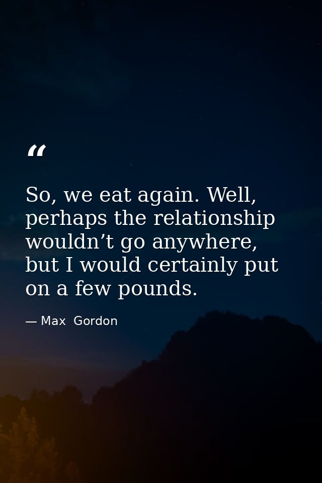 So, we eat again. Well, perhaps the relationship wouldn’t go anywhere, but I would certainly put on a few pounds. — Max  Gordon