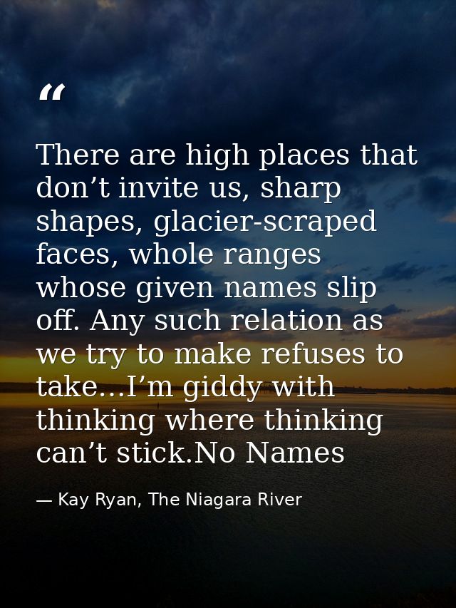 There are high places that don’t invite us, sharp shapes, glacier-scraped faces, whole ranges whose given names slip off — Kay Ryan, The Niagara River