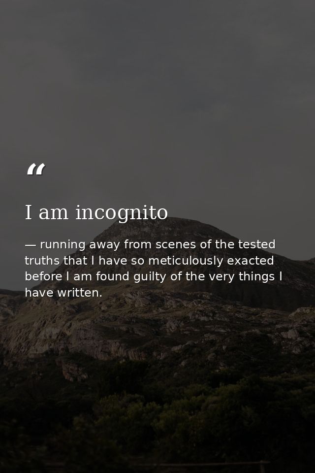 I am incognito — running away from scenes of the tested truths that I have so meticulously exacted before I am found guilty of the very things I have written.