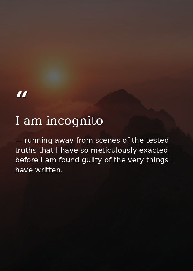 I am incognito — running away from scenes of the tested truths that I have so meticulously exacted before I am found guilty of the very things I have written.