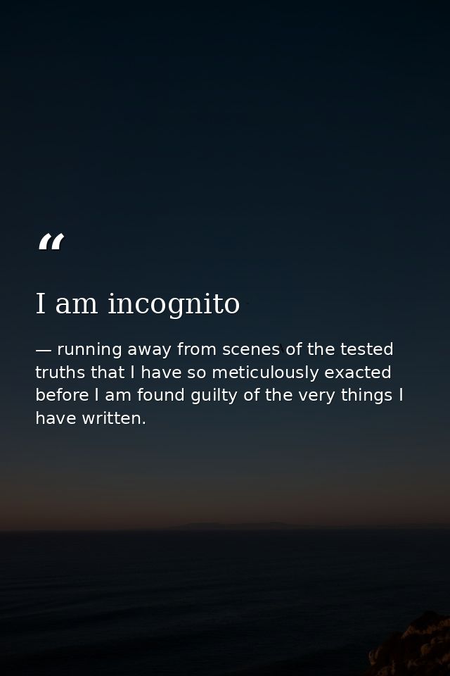 I am incognito — running away from scenes of the tested truths that I have so meticulously exacted before I am found guilty of the very things I have written.