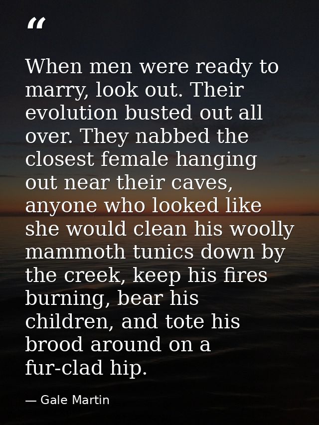 When men were ready to marry, look out. Their evolution busted out all over. They nabbed the closest female hanging out  — Gale Martin