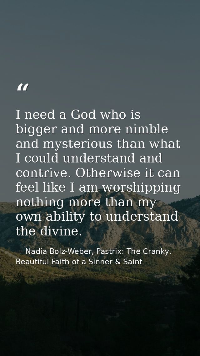 I need a God who is bigger and more nimble and mysterious than what I could understand and contrive. Otherwise it can fe — Nadia Bolz-Weber, Pastrix: The Cranky, Beautiful Faith of a Sinner & Saint