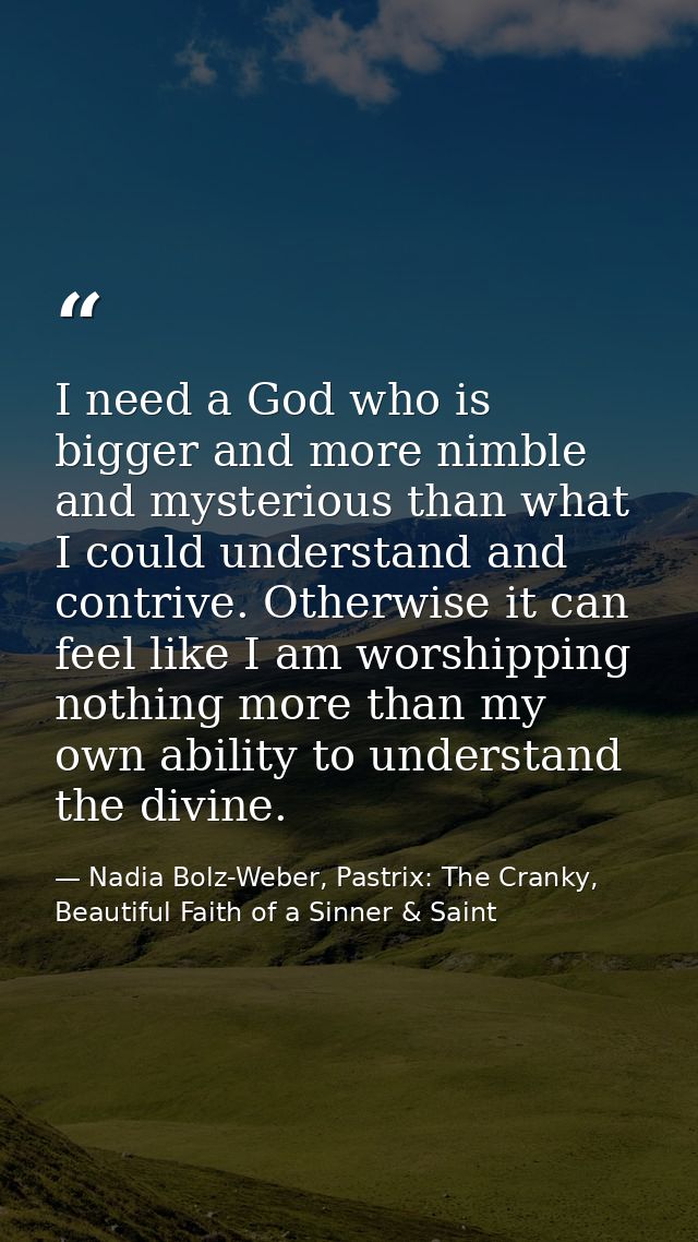 I need a God who is bigger and more nimble and mysterious than what I could understand and contrive. Otherwise it can fe — Nadia Bolz-Weber, Pastrix: The Cranky, Beautiful Faith of a Sinner & Saint