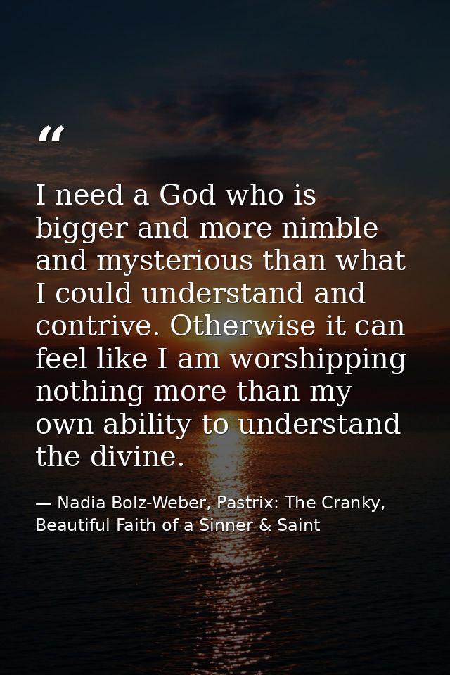 I need a God who is bigger and more nimble and mysterious than what I could understand and contrive. Otherwise it can fe — Nadia Bolz-Weber, Pastrix: The Cranky, Beautiful Faith of a Sinner & Saint