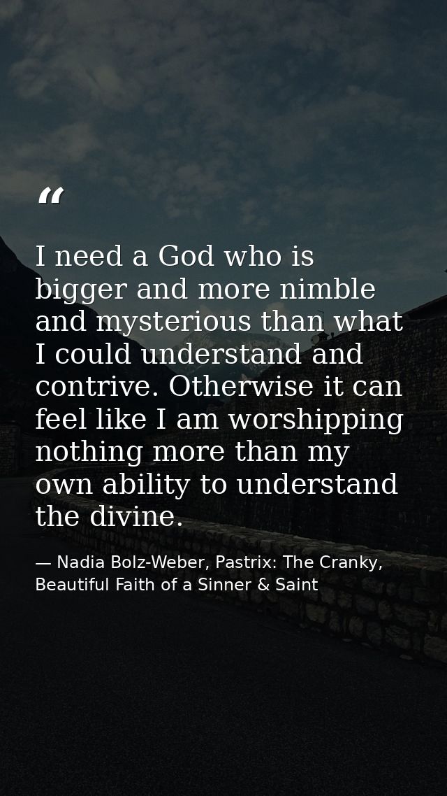I need a God who is bigger and more nimble and mysterious than what I could understand and contrive. Otherwise it can fe — Nadia Bolz-Weber, Pastrix: The Cranky, Beautiful Faith of a Sinner & Saint