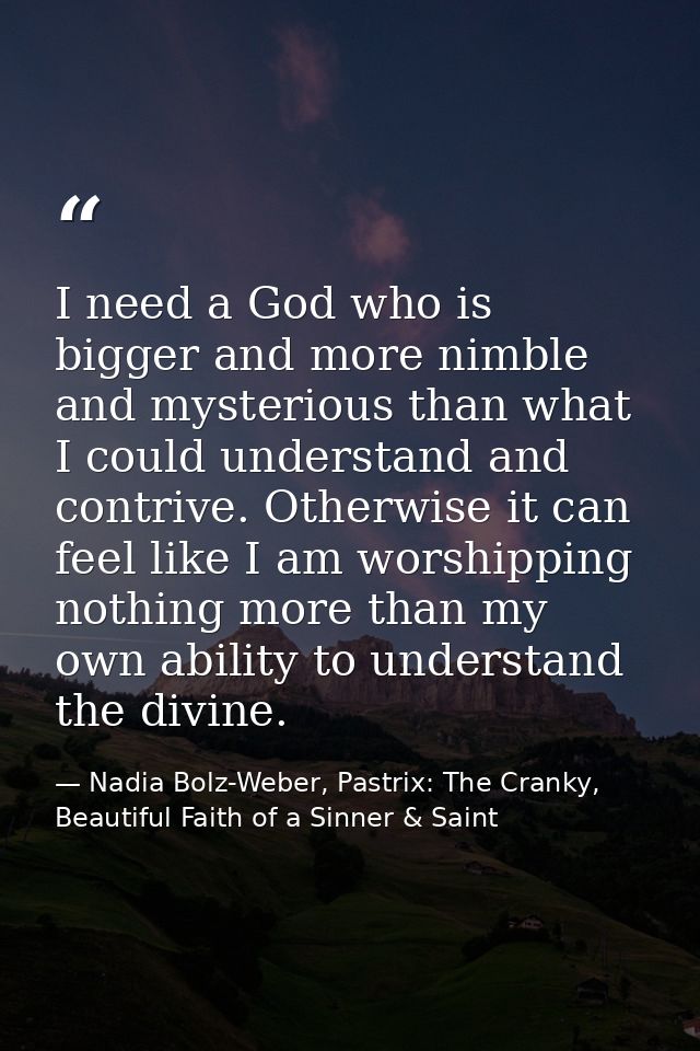 I need a God who is bigger and more nimble and mysterious than what I could understand and contrive. Otherwise it can fe — Nadia Bolz-Weber, Pastrix: The Cranky, Beautiful Faith of a Sinner & Saint