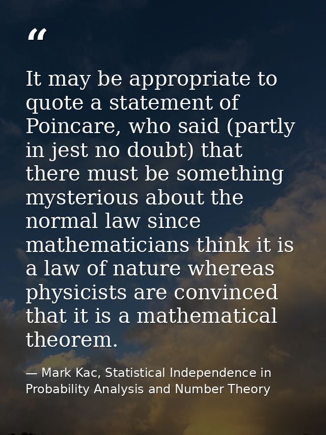 It may be appropriate to quote a statement of Poincare, who said (partly in jest no doubt) that there must be something  — Mark Kac, Statistical Independence in Probability Analysis and Number Theory