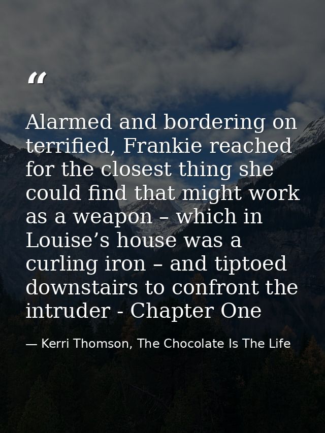 Alarmed and bordering on terrified, Frankie reached for the closest thing she could find that might work as a weapon – w — Kerri Thomson, The Chocolate Is The Life