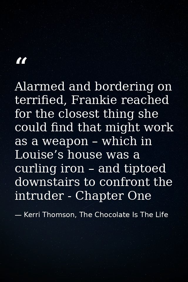 Alarmed and bordering on terrified, Frankie reached for the closest thing she could find that might work as a weapon – w — Kerri Thomson, The Chocolate Is The Life