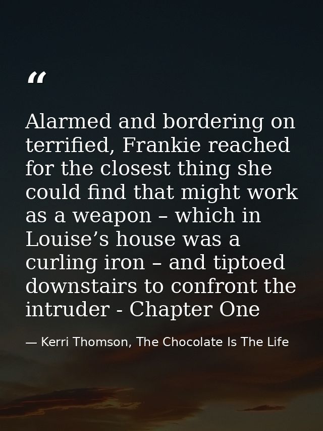 Alarmed and bordering on terrified, Frankie reached for the closest thing she could find that might work as a weapon – w — Kerri Thomson, The Chocolate Is The Life