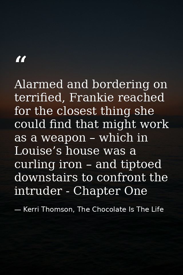 Alarmed and bordering on terrified, Frankie reached for the closest thing she could find that might work as a weapon – w — Kerri Thomson, The Chocolate Is The Life