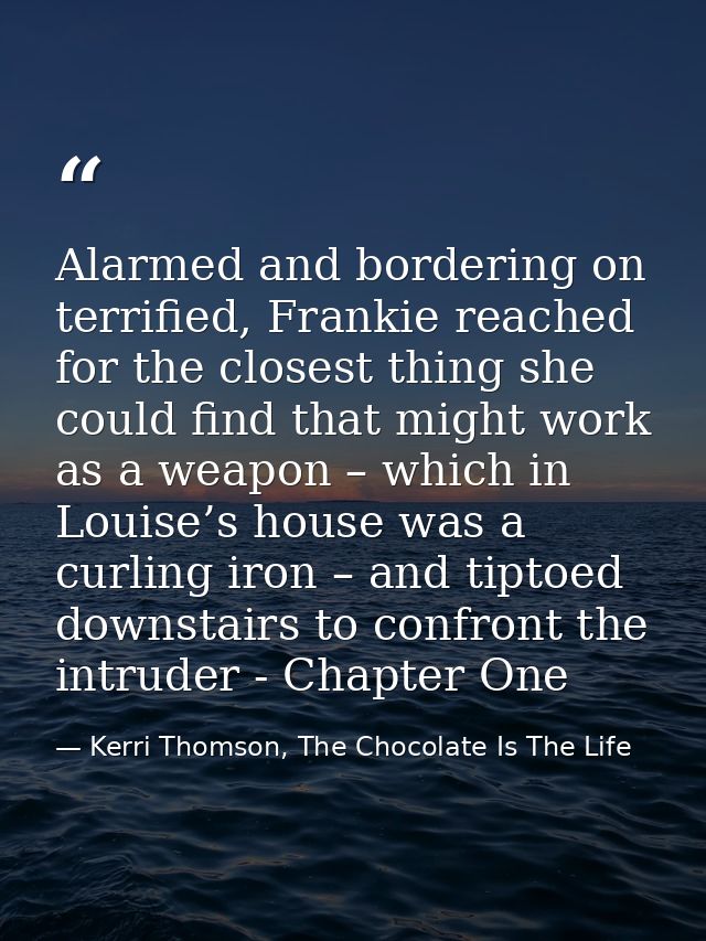 Alarmed and bordering on terrified, Frankie reached for the closest thing she could find that might work as a weapon – w — Kerri Thomson, The Chocolate Is The Life