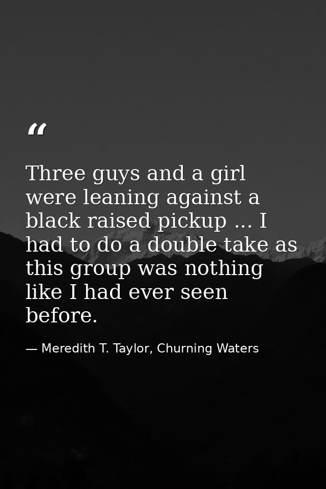 Three guys and a girl were leaning against a black raised pickup ... I had to do a double take as this group was nothing — Meredith T. Taylor, Churning Waters