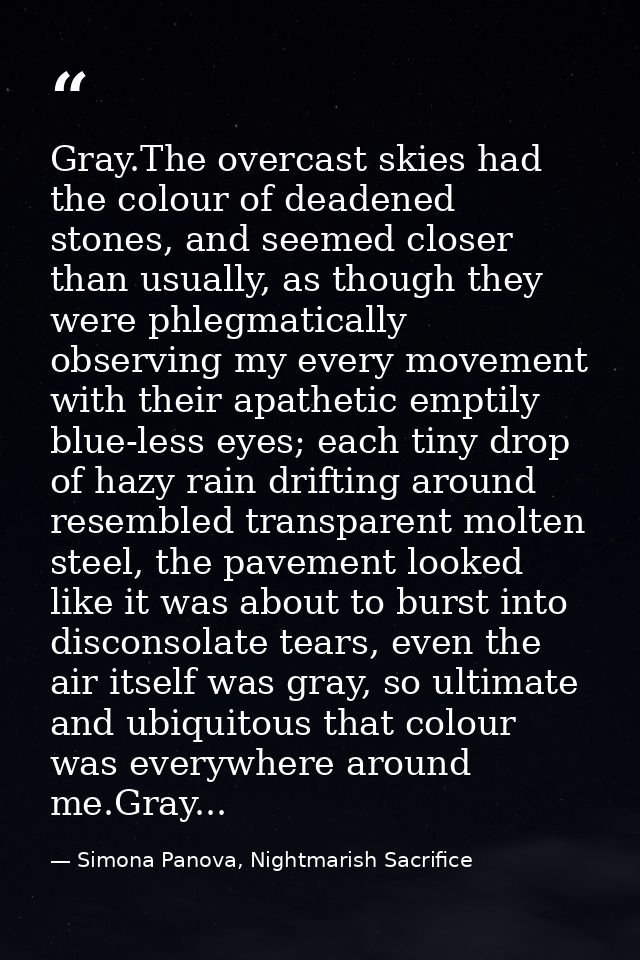 Gray.The overcast skies had the colour of deadened stones, and seemed closer than usually, as though they were phlegmati — Simona Panova, Nightmarish Sacrifice