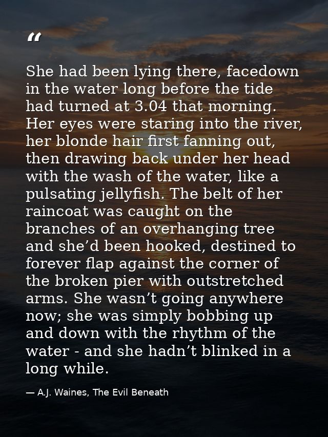 She had been lying there, facedown in the water long before the tide had turned at 3.04 that morning. Her eyes were star — A.J. Waines, The Evil Beneath