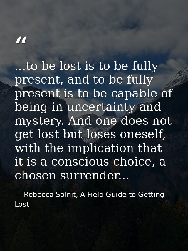 ...to be lost is to be fully present, and to be fully present is to be capable of being in uncertainty and mystery. And  — Rebecca Solnit, A Field Guide to Getting Lost