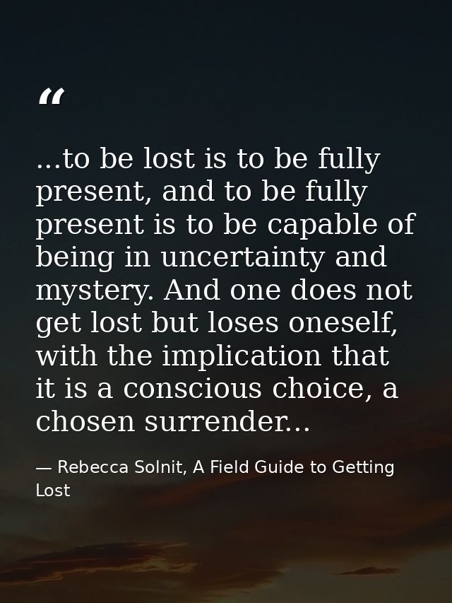 ...to be lost is to be fully present, and to be fully present is to be capable of being in uncertainty and mystery. And  — Rebecca Solnit, A Field Guide to Getting Lost