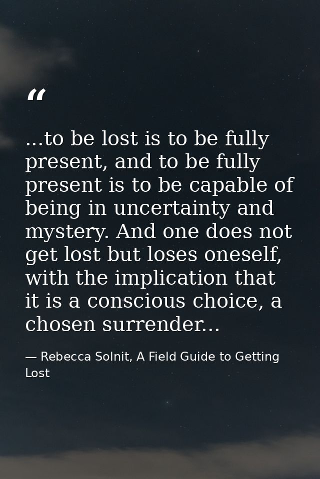 ...to be lost is to be fully present, and to be fully present is to be capable of being in uncertainty and mystery. And  — Rebecca Solnit, A Field Guide to Getting Lost