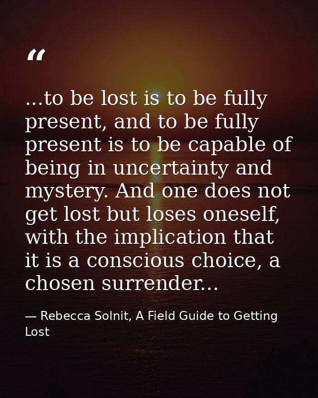 ...to be lost is to be fully present, and to be fully present is to be capable of being in uncertainty and mystery. And  — Rebecca Solnit, A Field Guide to Getting Lost