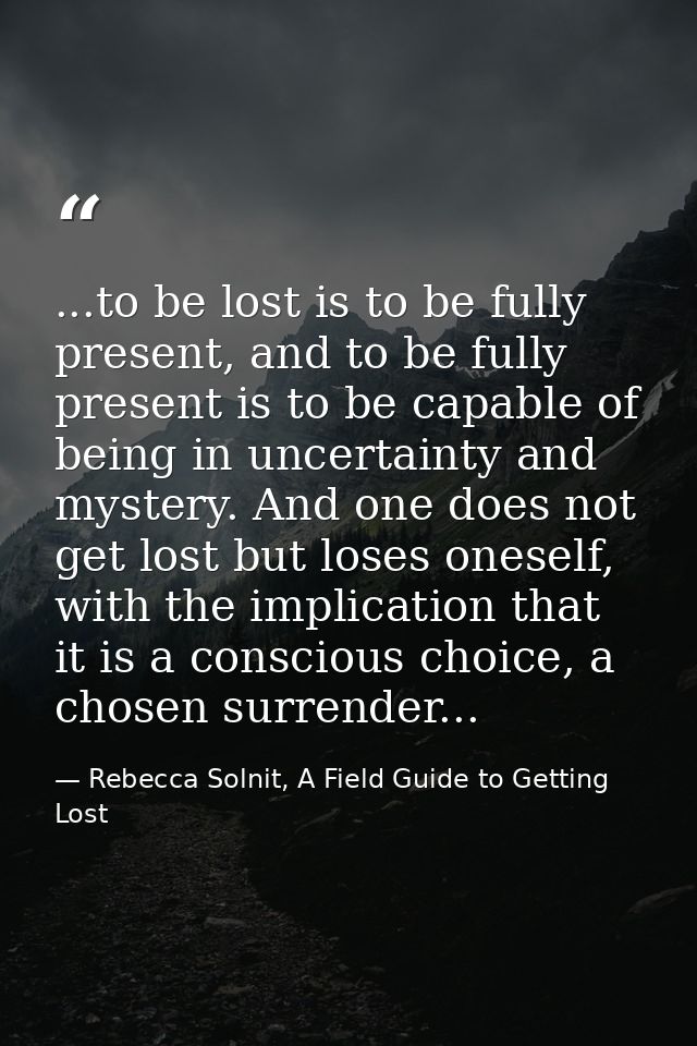 ...to be lost is to be fully present, and to be fully present is to be capable of being in uncertainty and mystery. And  — Rebecca Solnit, A Field Guide to Getting Lost