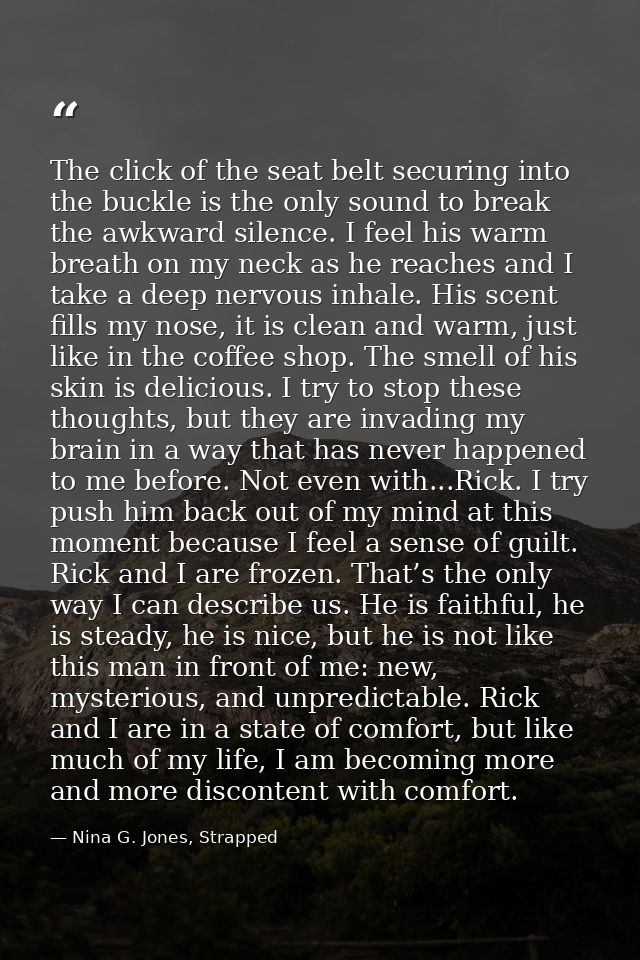 The click of the seat belt securing into the buckle is the only sound to break the awkward silence. I feel his warm brea — Nina G. Jones, Strapped