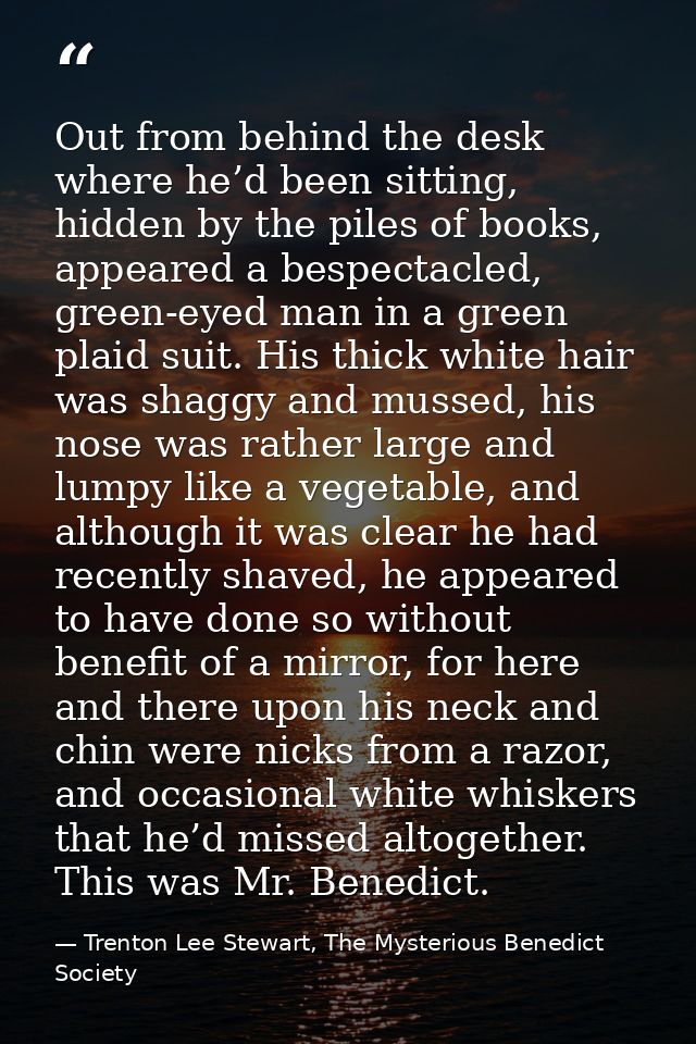 Out from behind the desk where he’d been sitting, hidden by the piles of books, appeared a bespectacled, green-eyed man  — Trenton Lee Stewart, The Mysterious Benedict Society