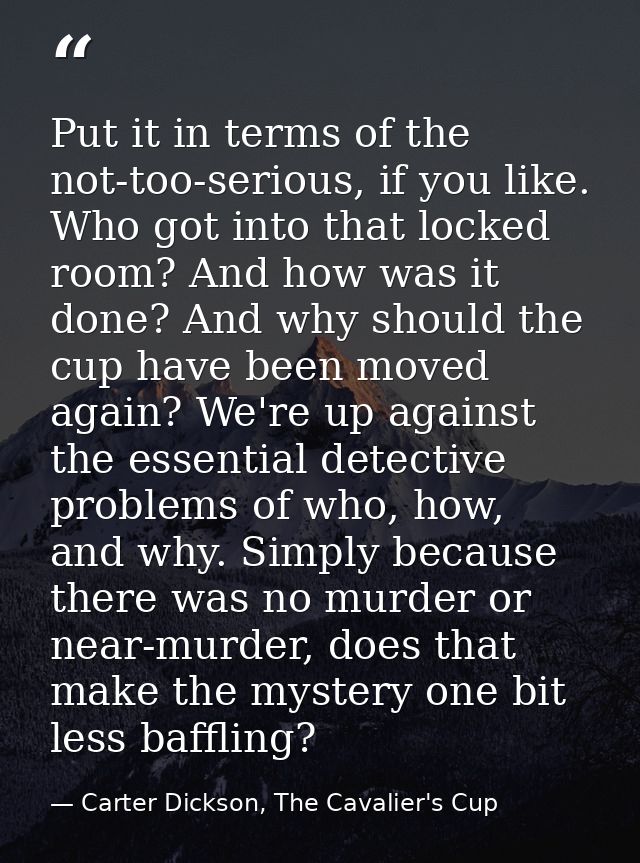 Put it in terms of the not-too-serious, if you like. Who got into that locked room? And how was it done? And why should  — Carter Dickson, The Cavalier's Cup