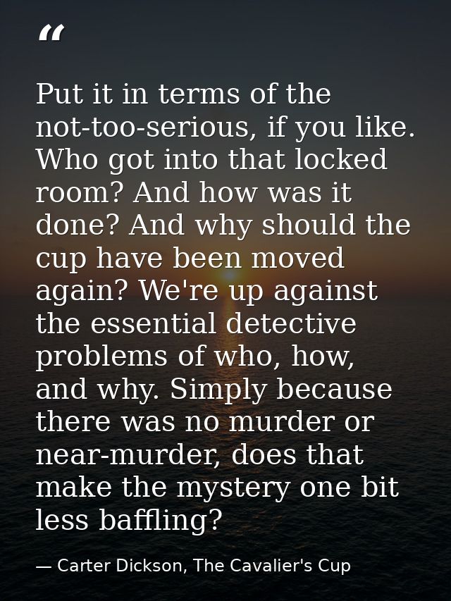 Put it in terms of the not-too-serious, if you like. Who got into that locked room? And how was it done? And why should  — Carter Dickson, The Cavalier's Cup