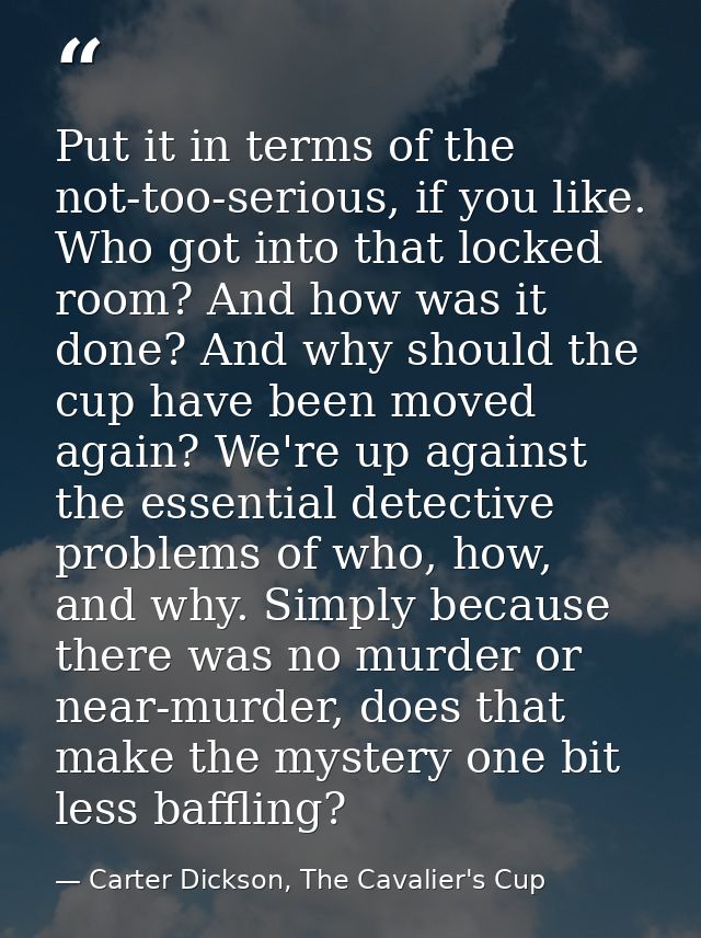 Put it in terms of the not-too-serious, if you like. Who got into that locked room? And how was it done? And why should  — Carter Dickson, The Cavalier's Cup
