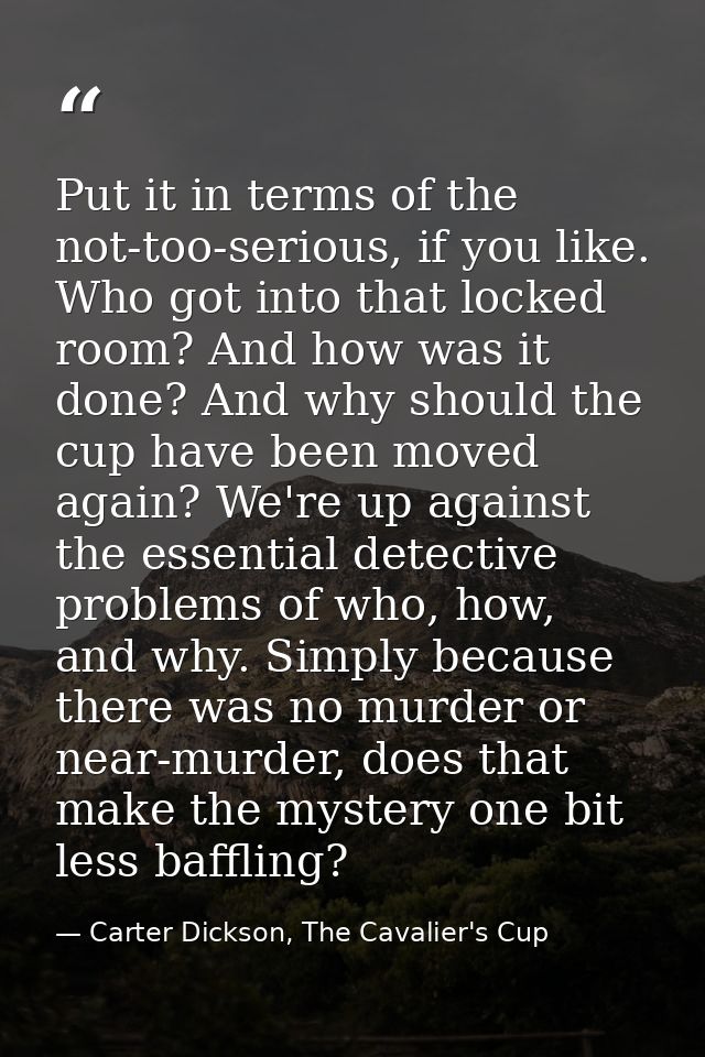 Put it in terms of the not-too-serious, if you like. Who got into that locked room? And how was it done? And why should  — Carter Dickson, The Cavalier's Cup
