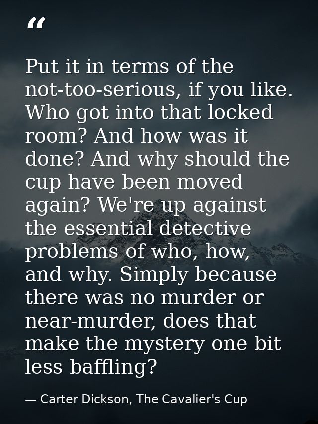 Put it in terms of the not-too-serious, if you like. Who got into that locked room? And how was it done? And why should  — Carter Dickson, The Cavalier's Cup