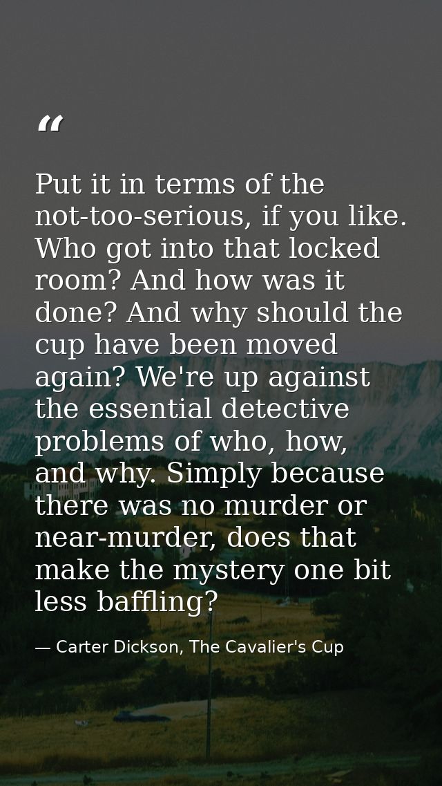 Put it in terms of the not-too-serious, if you like. Who got into that locked room? And how was it done? And why should  — Carter Dickson, The Cavalier's Cup