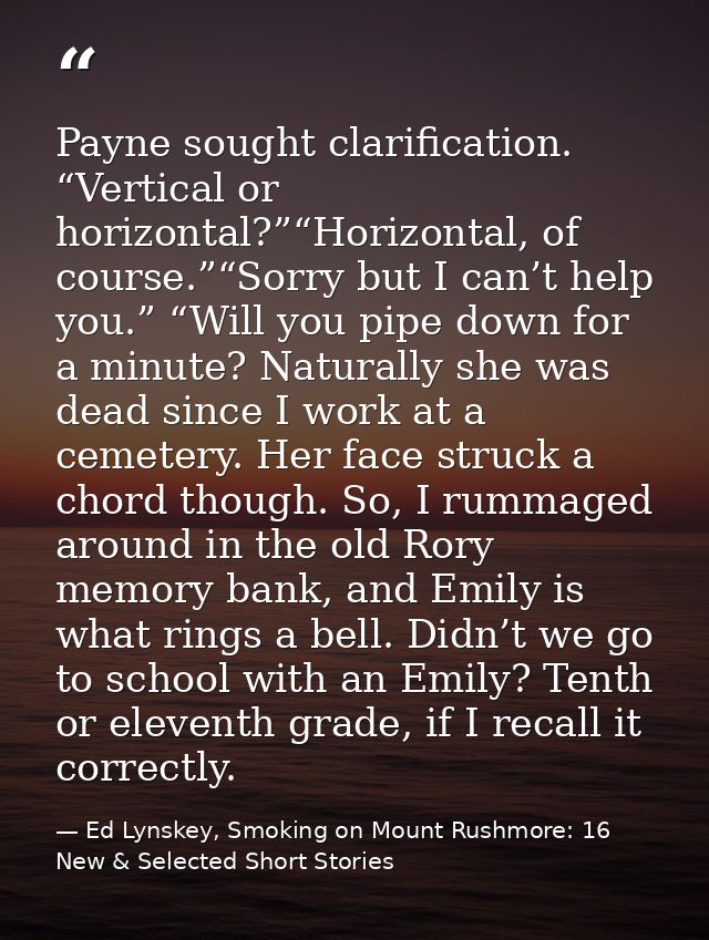 Payne sought clarification. “Vertical or horizontal?”“Horizontal, of course.”“Sorry but I can’t help you.” “Will you pip — Ed Lynskey, Smoking on Mount Rushmore: 16 New & Selected Short Stories
