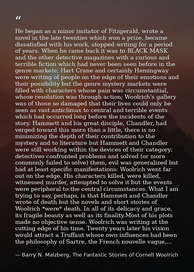 He began as a minor imitator of Fitzgerald, wrote a novel in the late twenties which won a prize, became dissatisfied wi — Barry N. Malzberg, The Fantastic Stories of Cornell Woolrich