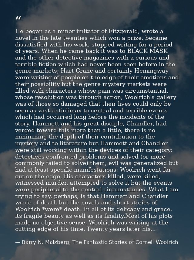 He began as a minor imitator of Fitzgerald, wrote a novel in the late twenties which won a prize, became dissatisfied wi — Barry N. Malzberg, The Fantastic Stories of Cornell Woolrich