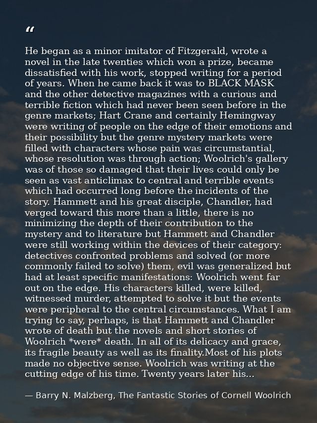 He began as a minor imitator of Fitzgerald, wrote a novel in the late twenties which won a prize, became dissatisfied wi — Barry N. Malzberg, The Fantastic Stories of Cornell Woolrich