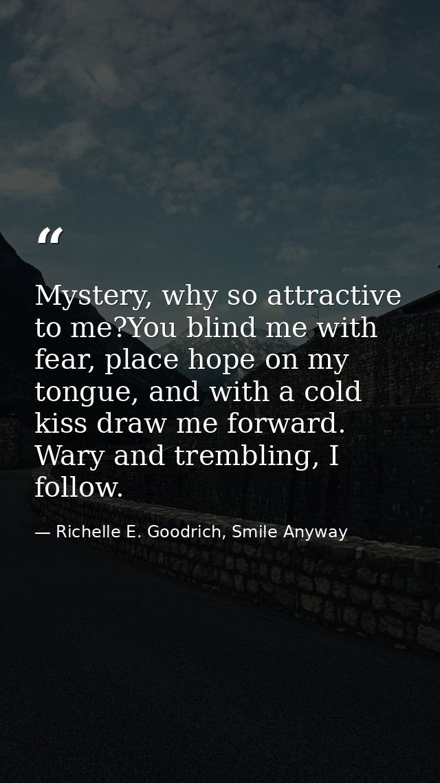 Mystery, why so attractive to me?You blind me with fear, place hope on my tongue, and with a cold kiss draw me forward.  — Richelle E. Goodrich, Smile Anyway