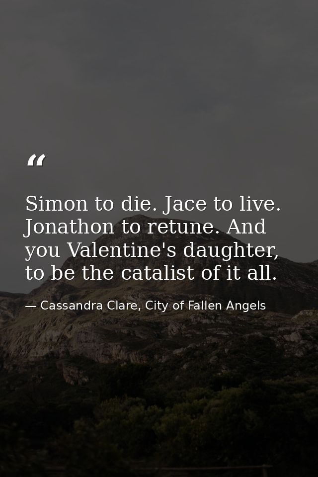 Simon to die. Jace to live. Jonathon to retune. And you Valentine's daughter, to be the catalist of it all. — Cassandra Clare, City of Fallen Angels