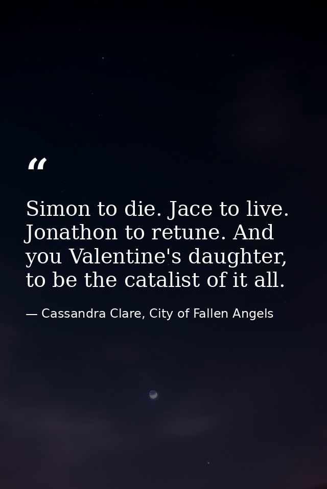 Simon to die. Jace to live. Jonathon to retune. And you Valentine's daughter, to be the catalist of it all. — Cassandra Clare, City of Fallen Angels