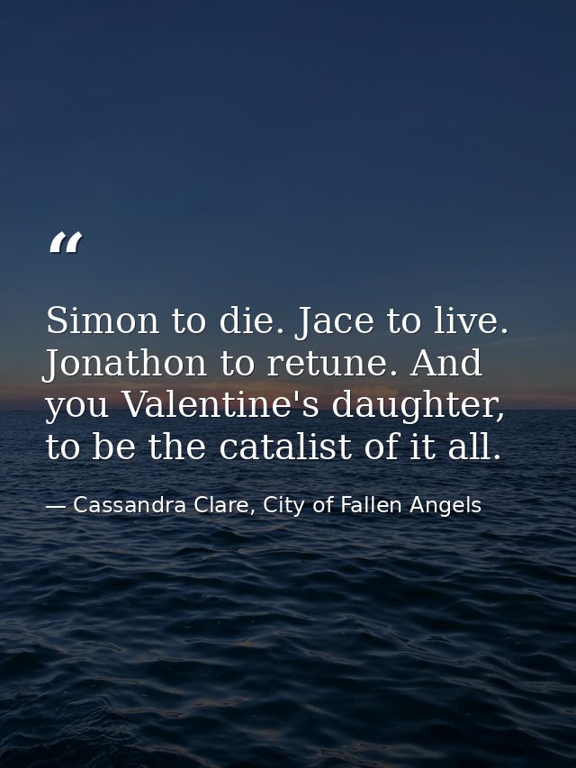 Simon to die. Jace to live. Jonathon to retune. And you Valentine's daughter, to be the catalist of it all. — Cassandra Clare, City of Fallen Angels
