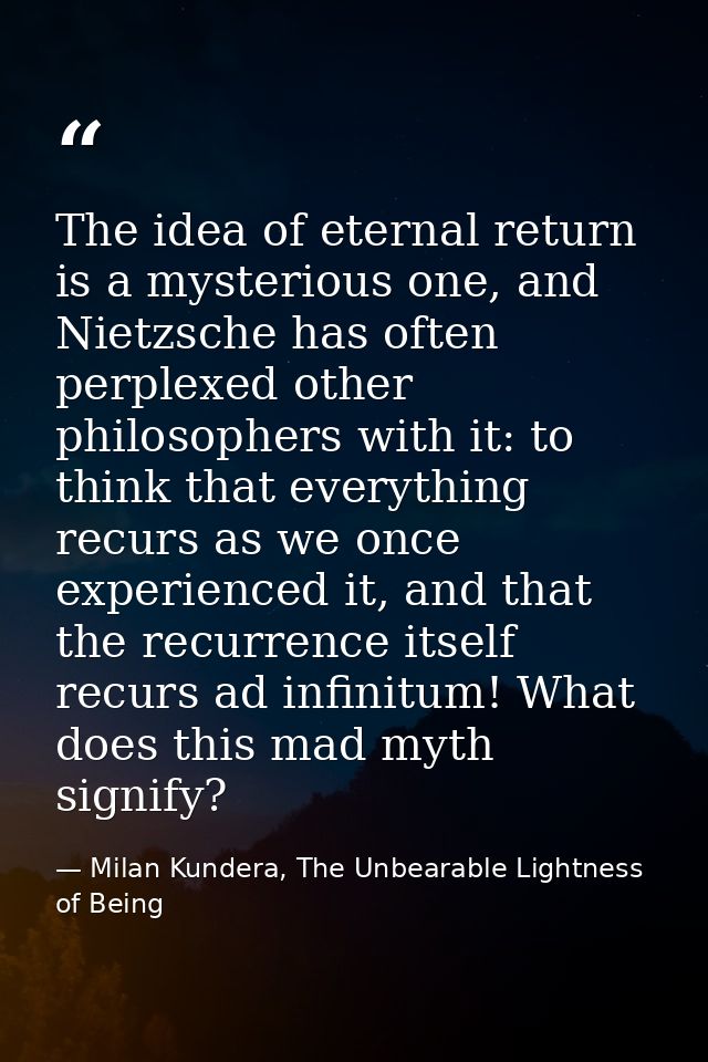 The idea of eternal return is a mysterious one, and Nietzsche has often perplexed other philosophers with it: to think t — Milan Kundera, The Unbearable Lightness of Being