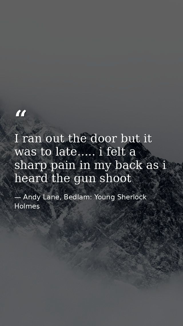I ran out the door but it was to late..... i felt a sharp pain in my back as i heard the gun shoot — Andy Lane, Bedlam: Young Sherlock Holmes