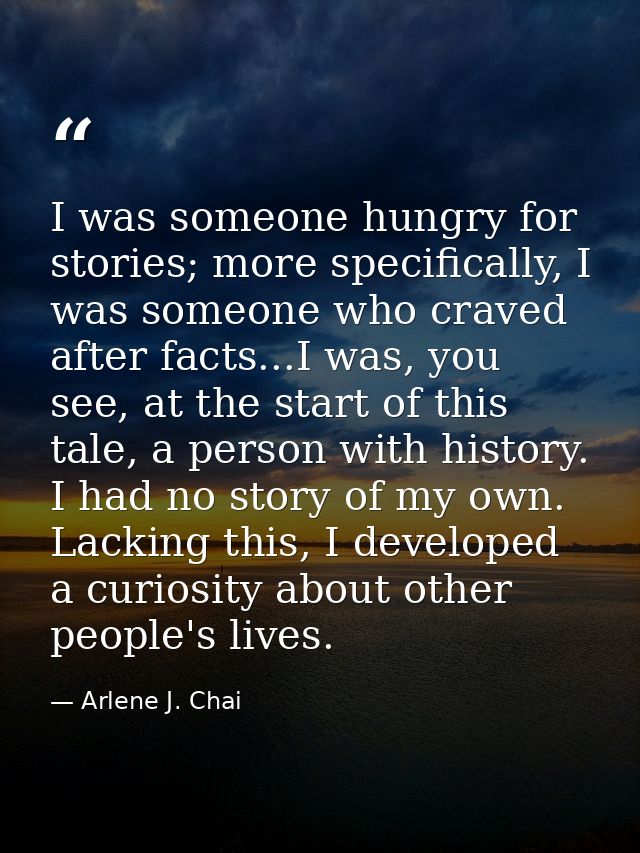 I was someone hungry for stories; more specifically, I was someone who craved after facts...I was, you see, at the start — Arlene J. Chai