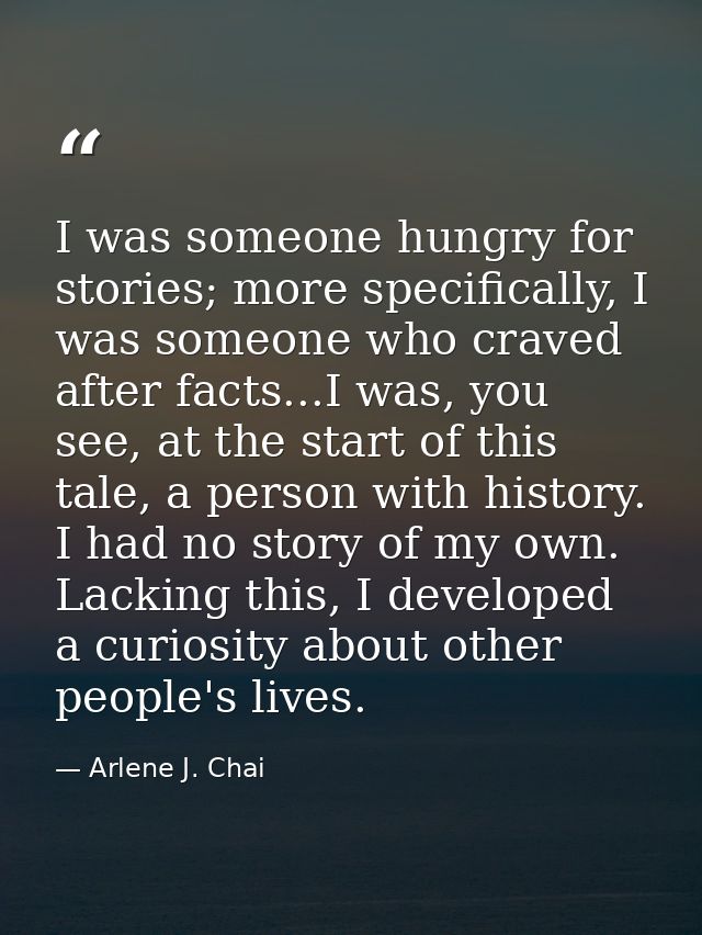 I was someone hungry for stories; more specifically, I was someone who craved after facts...I was, you see, at the start — Arlene J. Chai