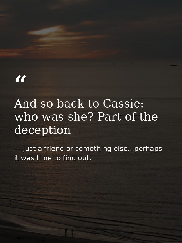And so back to Cassie: who was she? Part of the deception — just a friend or something else…perhaps it was time to find out.