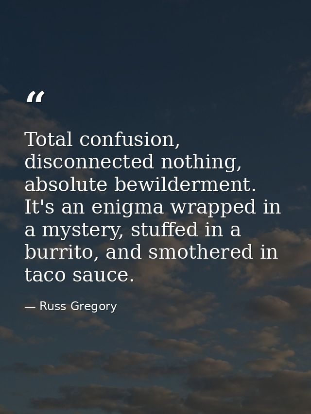 Total confusion, disconnected nothing, absolute bewilderment. It's an enigma wrapped in a mystery, stuffed in a burrito, — Russ Gregory