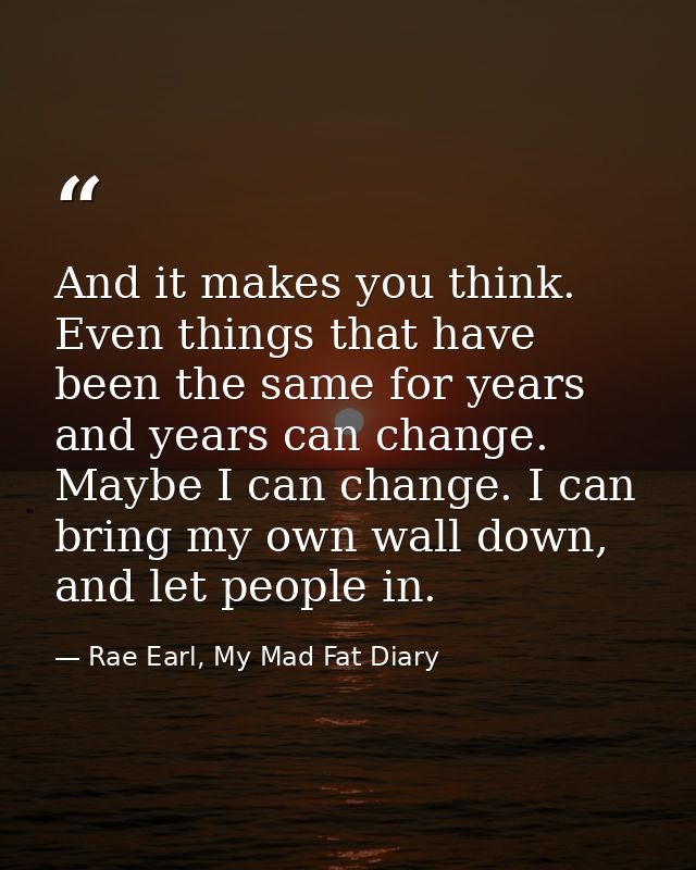 And it makes you think. Even things that have been the same for years and years can change. Maybe I can change. I can br — Rae Earl, My Mad Fat Diary